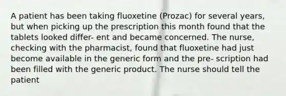 A patient has been taking fluoxetine (Prozac) for several years, but when picking up the prescription this month found that the tablets looked differ- ent and became concerned. The nurse, checking with the pharmacist, found that fluoxetine had just become available in the generic form and the pre- scription had been filled with the generic product. The nurse should tell the patient