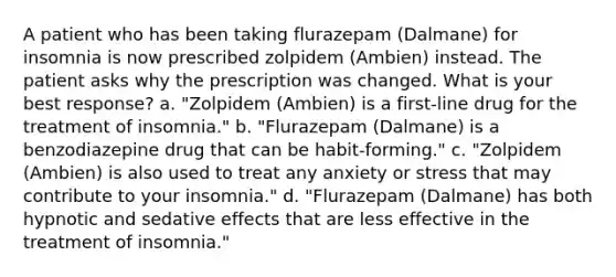 A patient who has been taking flurazepam (Dalmane) for insomnia is now prescribed zolpidem (Ambien) instead. The patient asks why the prescription was changed. What is your best response? a. "Zolpidem (Ambien) is a first-line drug for the treatment of insomnia." b. "Flurazepam (Dalmane) is a benzodiazepine drug that can be habit-forming." c. "Zolpidem (Ambien) is also used to treat any anxiety or stress that may contribute to your insomnia." d. "Flurazepam (Dalmane) has both hypnotic and sedative effects that are less effective in the treatment of insomnia."