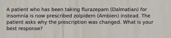 A patient who has been taking flurazepam (Dalmatian) for insomnia is now prescribed zolpidem (Ambien) instead. The patient asks why the prescription was changed. What is your best response?