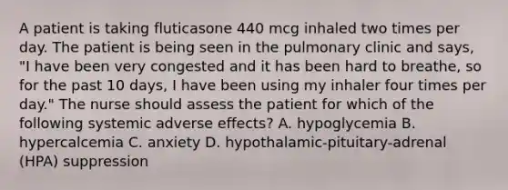 A patient is taking fluticasone 440 mcg inhaled two times per day. The patient is being seen in the pulmonary clinic and says, "I have been very congested and it has been hard to breathe, so for the past 10 days, I have been using my inhaler four times per day." The nurse should assess the patient for which of the following systemic adverse effects? A. hypoglycemia B. hypercalcemia C. anxiety D. hypothalamic-pituitary-adrenal (HPA) suppression