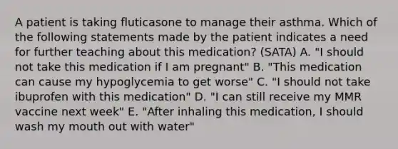 A patient is taking fluticasone to manage their asthma. Which of the following statements made by the patient indicates a need for further teaching about this medication? (SATA) A. "I should not take this medication if I am pregnant" B. "This medication can cause my hypoglycemia to get worse" C. "I should not take ibuprofen with this medication" D. "I can still receive my MMR vaccine next week" E. "After inhaling this medication, I should wash my mouth out with water"