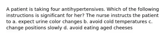 A patient is taking four antihypertensives. Which of the following instructions is significant for her? The nurse instructs the patient to a. expect urine color changes b. avoid cold temperatures c. change positions slowly d. avoid eating aged cheeses