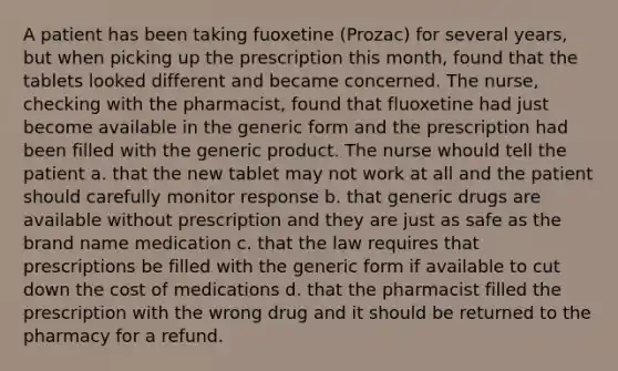 A patient has been taking fuoxetine (Prozac) for several years, but when picking up the prescription this month, found that the tablets looked different and became concerned. The nurse, checking with the pharmacist, found that fluoxetine had just become available in the generic form and the prescription had been filled with the generic product. The nurse whould tell the patient a. that the new tablet may not work at all and the patient should carefully monitor response b. that generic drugs are available without prescription and they are just as safe as the brand name medication c. that the law requires that prescriptions be filled with the generic form if available to cut down the cost of medications d. that the pharmacist filled the prescription with the wrong drug and it should be returned to the pharmacy for a refund.