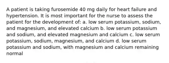 A patient is taking furosemide 40 mg daily for heart failure and hypertension. It is most important for the nurse to assess the patient for the development of: a. low serum potassium, sodium, and magnesium, and elevated calcium b. low serum potassium and sodium, and elevated magnesium and calcium c. low serum potassium, sodium, magnesium, and calcium d. low serum potassium and sodium, with magnesium and calcium remaining normal