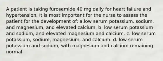 A patient is taking furosemide 40 mg daily for heart failure and hypertension. It is most important for the nurse to assess the patient for the development of: a.low serum potassium, sodium, and magnesium, and elevated calcium. b. low serum potassium and sodium, and elevated magnesium and calcium. c. low serum potassium, sodium, magnesium, and calcium. d. low serum potassium and sodium, with magnesium and calcium remaining normal.