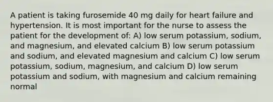 A patient is taking furosemide 40 mg daily for heart failure and hypertension. It is most important for the nurse to assess the patient for the development of: A) low serum potassium, sodium, and magnesium, and elevated calcium B) low serum potassium and sodium, and elevated magnesium and calcium C) low serum potassium, sodium, magnesium, and calcium D) low serum potassium and sodium, with magnesium and calcium remaining normal