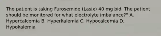 The patient is taking Furosemide (Lasix) 40 mg bid. The patient should be monitored for what electrolyte imbalance?" A. Hypercalcemia B. Hyperkalemia C. Hypocalcemia D. Hypokalemia