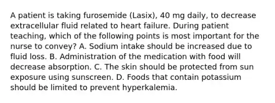 A patient is taking furosemide (Lasix), 40 mg daily, to decrease extracellular fluid related to heart failure. During patient teaching, which of the following points is most important for the nurse to convey? A. Sodium intake should be increased due to fluid loss. B. Administration of the medication with food will decrease absorption. C. The skin should be protected from sun exposure using sunscreen. D. Foods that contain potassium should be limited to prevent hyperkalemia.