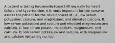 A patient is taking furosemide (Lasix) 40 mg daily for heart failure and hypertension. It is most important for the nurse to assess the patient for the development of : A. low serum potassium, sodium, and magnesium, and elevated calcium. B. low serum potassium and sodium and elevated magnesium and calcium. C. low serum potassium, sodium, magnesium, and calcium. D. low serum potassium and sodium, with magnesium and calcium remaining normal.