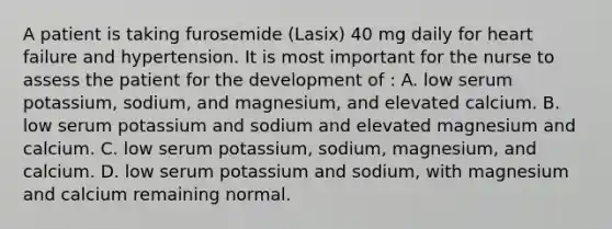 A patient is taking furosemide (Lasix) 40 mg daily for heart failure and hypertension. It is most important for the nurse to assess the patient for the development of : A. low serum potassium, sodium, and magnesium, and elevated calcium. B. low serum potassium and sodium and elevated magnesium and calcium. C. low serum potassium, sodium, magnesium, and calcium. D. low serum potassium and sodium, with magnesium and calcium remaining normal.