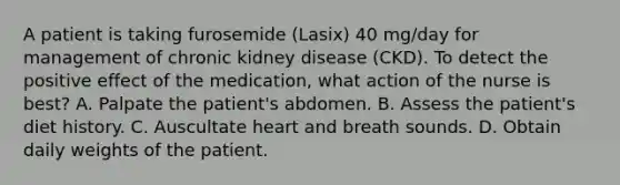 A patient is taking furosemide (Lasix) 40 mg/day for management of chronic kidney disease (CKD). To detect the positive effect of the medication, what action of the nurse is best? A. Palpate the patient's abdomen. B. Assess the patient's diet history. C. Auscultate heart and breath sounds. D. Obtain daily weights of the patient.