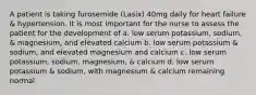 A patient is taking furosemide (Lasix) 40mg daily for heart failure & hypertension. It is most important for the nurse to assess the patient for the development of a. low serum potassium, sodium, & magnesium, and elevated calcium b. low serum potassium & sodium, and elevated magnesium and calcium c. low serum potassium, sodium, magnesium, & calcium d. low serum potassium & sodium, with magnesium & calcium remaining normal