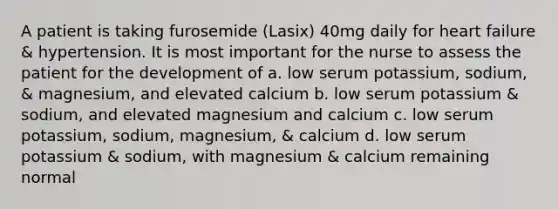 A patient is taking furosemide (Lasix) 40mg daily for heart failure & hypertension. It is most important for the nurse to assess the patient for the development of a. low serum potassium, sodium, & magnesium, and elevated calcium b. low serum potassium & sodium, and elevated magnesium and calcium c. low serum potassium, sodium, magnesium, & calcium d. low serum potassium & sodium, with magnesium & calcium remaining normal