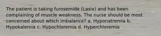 The patient is taking furosemide (Lasix) and has been complaining of muscle weakness. The nurse should be most concerned about which imbalance? a. Hyponatremia b. Hypokalemia c. Hypochloremia d. Hyperchloremia