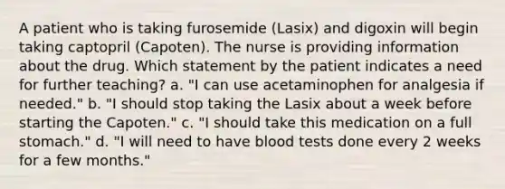 A patient who is taking furosemide (Lasix) and digoxin will begin taking captopril (Capoten). The nurse is providing information about the drug. Which statement by the patient indicates a need for further teaching? a. "I can use acetaminophen for analgesia if needed." b. "I should stop taking the Lasix about a week before starting the Capoten." c. "I should take this medication on a full stomach." d. "I will need to have blood tests done every 2 weeks for a few months."