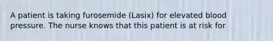 A patient is taking furosemide (Lasix) for elevated blood pressure. The nurse knows that this patient is at risk for