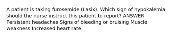 A patient is taking furosemide (Lasix). Which sign of hypokalemia should the nurse instruct this patient to report? ANSWER Persistent headaches Signs of bleeding or bruising Muscle weakness Increased heart rate