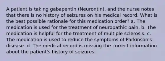 A patient is taking gabapentin (Neurontin), and the nurse notes that there is no history of seizures on his medical record. What is the best possible rationale for this medication order? a. The medication is used for the treatment of neuropathic pain. b. The medication is helpful for the treatment of multiple sclerosis. c. The medication is used to reduce the symptoms of Parkinson's disease. d. The medical record is missing the correct information about the patient's history of seizures.