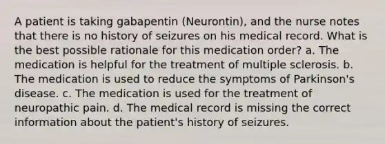 A patient is taking gabapentin (Neurontin), and the nurse notes that there is no history of seizures on his medical record. What is the best possible rationale for this medication order? a. The medication is helpful for the treatment of multiple sclerosis. b. The medication is used to reduce the symptoms of Parkinson's disease. c. The medication is used for the treatment of neuropathic pain. d. The medical record is missing the correct information about the patient's history of seizures.