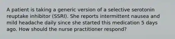 A patient is taking a generic version of a selective serotonin reuptake inhibitor (SSRI). She reports intermittent nausea and mild headache daily since she started this medication 5 days ago. How should the nurse practitioner respond?