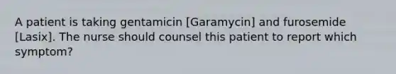 A patient is taking gentamicin [Garamycin] and furosemide [Lasix]. The nurse should counsel this patient to report which symptom?