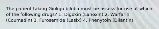 The patient taking Ginkgo biloba must be assess for use of which of the following drugs? 1. Digoxin (Lanoxin) 2. Warfarin (Coumadin) 3. Furosemide (Lasix) 4. Phenytoin (Dilantin)