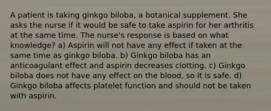 A patient is taking ginkgo biloba, a botanical supplement. She asks the nurse if it would be safe to take aspirin for her arthritis at the same time. The nurse's response is based on what knowledge? a) Aspirin will not have any effect if taken at the same time as ginkgo biloba. b) Ginkgo biloba has an anticoagulant effect and aspirin decreases clotting. c) Ginkgo biloba does not have any effect on the blood, so it is safe. d) Ginkgo biloba affects platelet function and should not be taken with aspirin.