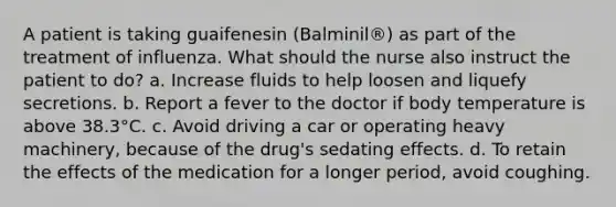 A patient is taking guaifenesin (Balminil®) as part of the treatment of influenza. What should the nurse also instruct the patient to do? a. Increase fluids to help loosen and liquefy secretions. b. Report a fever to the doctor if body temperature is above 38.3°C. c. Avoid driving a car or operating heavy machinery, because of the drug's sedating effects. d. To retain the effects of the medication for a longer period, avoid coughing.