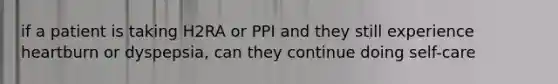 if a patient is taking H2RA or PPI and they still experience heartburn or dyspepsia, can they continue doing self-care