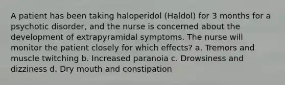 A patient has been taking haloperidol (Haldol) for 3 months for a psychotic disorder, and the nurse is concerned about the development of extrapyramidal symptoms. The nurse will monitor the patient closely for which effects? a. Tremors and muscle twitching b. Increased paranoia c. Drowsiness and dizziness d. Dry mouth and constipation