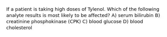 If a patient is taking high doses of Tylenol. Which of the following analyte results is most likely to be affected? A) serum bilirubin B) creatinine phosphokinase (CPK) C) blood glucose D) blood cholesterol