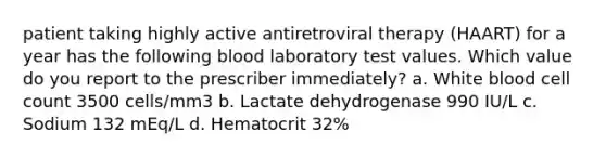 patient taking highly active antiretroviral therapy (HAART) for a year has the following blood laboratory test values. Which value do you report to the prescriber immediately? a. White blood cell count 3500 cells/mm3 b. Lactate dehydrogenase 990 IU/L c. Sodium 132 mEq/L d. Hematocrit 32%