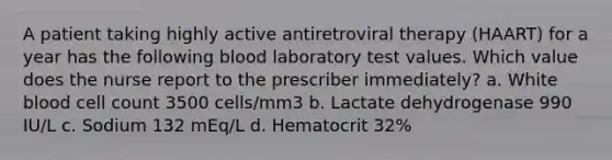 A patient taking highly active antiretroviral therapy (HAART) for a year has the following blood laboratory test values. Which value does the nurse report to the prescriber immediately? a. White blood cell count 3500 cells/mm3 b. Lactate dehydrogenase 990 IU/L c. Sodium 132 mEq/L d. Hematocrit 32%