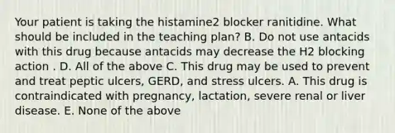 Your patient is taking the histamine2 blocker ranitidine. What should be included in the teaching plan? B. Do not use antacids with this drug because antacids may decrease the H2 blocking action . D. All of the above C. This drug may be used to prevent and treat peptic ulcers, GERD, and stress ulcers. A. This drug is contraindicated with pregnancy, lactation, severe renal or liver disease. E. None of the above