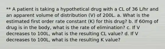 ** A patient is taking a hypothetical drug with a CL of 36 L/hr and an apparent volume of distribution (V) of 200L. a. What is the estimated first order rate constant (K) for this drug? b. If 60mg of drug is in the body, what is the rate of elimination? c. If V decreases to 100L, what is the resulting CL value? d. If V decreases to 100L, what is the resulting K value?