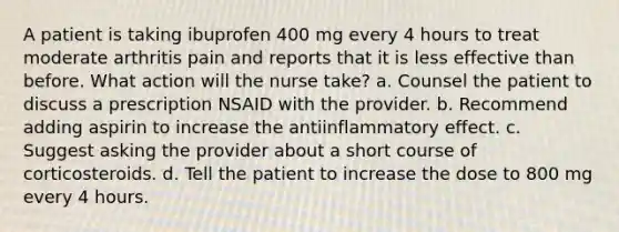 A patient is taking ibuprofen 400 mg every 4 hours to treat moderate arthritis pain and reports that it is less effective than before. What action will the nurse take? a. Counsel the patient to discuss a prescription NSAID with the provider. b. Recommend adding aspirin to increase the antiinflammatory effect. c. Suggest asking the provider about a short course of corticosteroids. d. Tell the patient to increase the dose to 800 mg every 4 hours.