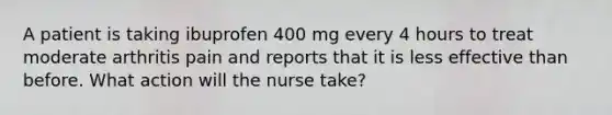 A patient is taking ibuprofen 400 mg every 4 hours to treat moderate arthritis pain and reports that it is less effective than before. What action will the nurse take?