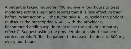 A patient is taking ibuprofen 400 mg every four hours to treat moderate arthritis pain and reports that it is less effective than before. What action will the nurse take A. Counseled the patient to discuss the prescription NSAID with the provider B. Recommend adding aspirin to increase the anti-inflammatory effect C. Suggest asking the provider about a short course of corticosteroids D. Tell the patient to increase the dose to 800 mg every four hours