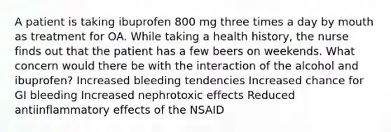 A patient is taking ibuprofen 800 mg three times a day by mouth as treatment for OA. While taking a health history, the nurse finds out that the patient has a few beers on weekends. What concern would there be with the interaction of the alcohol and ibuprofen? Increased bleeding tendencies Increased chance for GI bleeding Increased nephrotoxic effects Reduced antiinflammatory effects of the NSAID