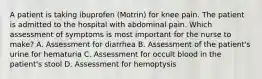 A patient is taking ibuprofen (Motrin) for knee pain. The patient is admitted to the hospital with abdominal pain. Which assessment of symptoms is most important for the nurse to make? A. Assessment for diarrhea B. Assessment of the patient's urine for hematuria C. Assessment for occult blood in the patient's stool D. Assessment for hemoptysis