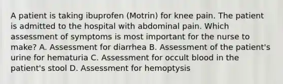 A patient is taking ibuprofen (Motrin) for knee pain. The patient is admitted to the hospital with abdominal pain. Which assessment of symptoms is most important for the nurse to make? A. Assessment for diarrhea B. Assessment of the patient's urine for hematuria C. Assessment for occult blood in the patient's stool D. Assessment for hemoptysis