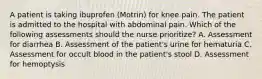 A patient is taking ibuprofen (Motrin) for knee pain. The patient is admitted to the hospital with abdominal pain. Which of the following assessments should the nurse prioritize? A. Assessment for diarrhea B. Assessment of the patient's urine for hematuria C. Assessment for occult blood in the patient's stool D. Assessment for hemoptysis