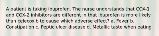 A patient is taking ibuprofen. The nurse understands that COX-1 and COX-2 inhibitors are different in that ibuprofen is more likely than celecoxib to cause which adverse effect? a. Fever b. Constipation c. Peptic ulcer disease d. Metallic taste when eating