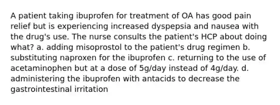 A patient taking ibuprofen for treatment of OA has good pain relief but is experiencing increased dyspepsia and nausea with the drug's use. The nurse consults the patient's HCP about doing what? a. adding misoprostol to the patient's drug regimen b. substituting naproxen for the ibuprofen c. returning to the use of acetaminophen but at a dose of 5g/day instead of 4g/day. d. administering the ibuprofen with antacids to decrease the gastrointestinal irritation