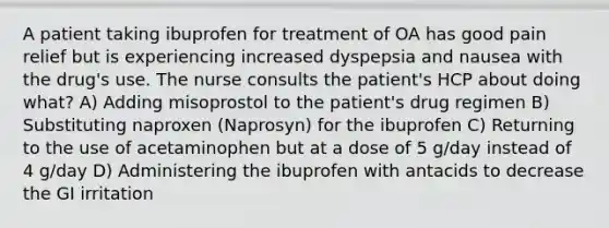 A patient taking ibuprofen for treatment of OA has good pain relief but is experiencing increased dyspepsia and nausea with the drug's use. The nurse consults the patient's HCP about doing what? A) Adding misoprostol to the patient's drug regimen B) Substituting naproxen (Naprosyn) for the ibuprofen C) Returning to the use of acetaminophen but at a dose of 5 g/day instead of 4 g/day D) Administering the ibuprofen with antacids to decrease the GI irritation