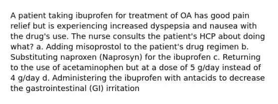 A patient taking ibuprofen for treatment of OA has good pain relief but is experiencing increased dyspepsia and nausea with the drug's use. The nurse consults the patient's HCP about doing what? a. Adding misoprostol to the patient's drug regimen b. Substituting naproxen (Naprosyn) for the ibuprofen c. Returning to the use of acetaminophen but at a dose of 5 g/day instead of 4 g/day d. Administering the ibuprofen with antacids to decrease the gastrointestinal (GI) irritation