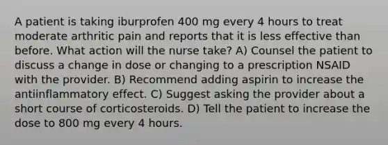 A patient is taking iburprofen 400 mg every 4 hours to treat moderate arthritic pain and reports that it is less effective than before. What action will the nurse take? A) Counsel the patient to discuss a change in dose or changing to a prescription NSAID with the provider. B) Recommend adding aspirin to increase the antiinflammatory effect. C) Suggest asking the provider about a short course of corticosteroids. D) Tell the patient to increase the dose to 800 mg every 4 hours.