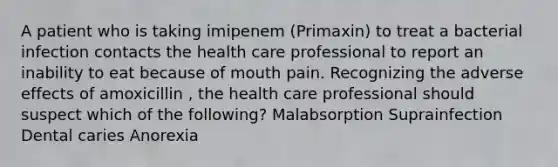 A patient who is taking imipenem (Primaxin) to treat a bacterial infection contacts the health care professional to report an inability to eat because of mouth pain. Recognizing the adverse effects of amoxicillin , the health care professional should suspect which of the following? Malabsorption Suprainfection Dental caries Anorexia