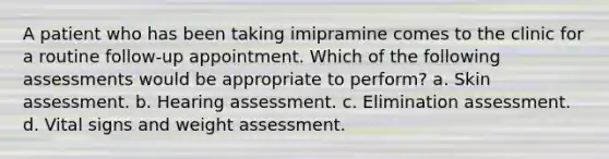 A patient who has been taking imipramine comes to the clinic for a routine follow-up appointment. Which of the following assessments would be appropriate to perform? a. Skin assessment. b. Hearing assessment. c. Elimination assessment. d. Vital signs and weight assessment.