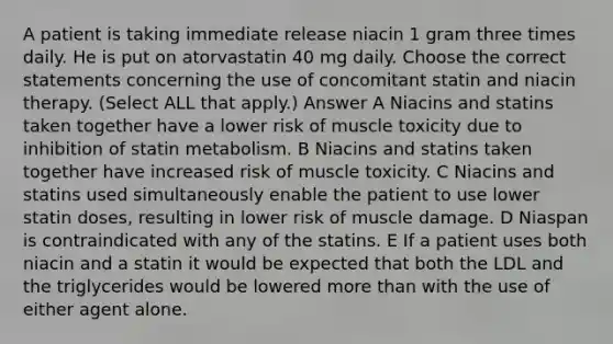 A patient is taking immediate release niacin 1 gram three times daily. He is put on atorvastatin 40 mg daily. Choose the correct statements concerning the use of concomitant statin and niacin therapy. (Select ALL that apply.) Answer A Niacins and statins taken together have a lower risk of muscle toxicity due to inhibition of statin metabolism. B Niacins and statins taken together have increased risk of muscle toxicity. C Niacins and statins used simultaneously enable the patient to use lower statin doses, resulting in lower risk of muscle damage. D Niaspan is contraindicated with any of the statins. E If a patient uses both niacin and a statin it would be expected that both the LDL and the triglycerides would be lowered more than with the use of either agent alone.